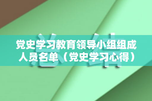 党史学习教育领导小组组成人员名单（党史学习心得）