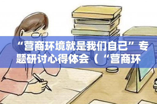 “营商环境就是我们自己”专题研讨心得体会（“营商环境就是我们自己”专题研讨）