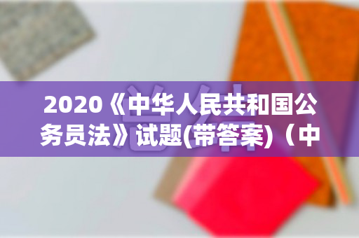 2020《中华人民共和国公务员法》试题(带答案)（中华人民共和国公务员法细则最新）