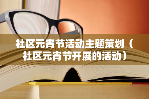 社区元宵节活动主题策划（社区元宵节开展的活动）