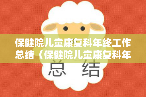 保健院儿童康复科年终工作总结（保健院儿童康复科年终工作总结怎么写好）