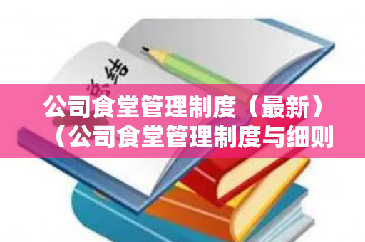 公司食堂管理制度（最新）（公司食堂管理制度与细则）