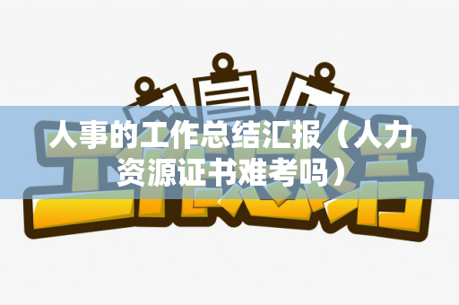 人事的工作总结汇报（人力资源证书难考吗）