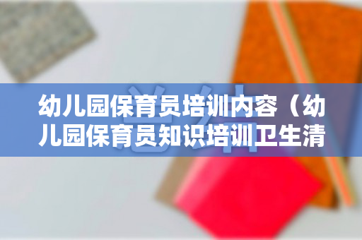 幼儿园保育员培训内容（幼儿园保育员知识培训卫生清洁与消毒）