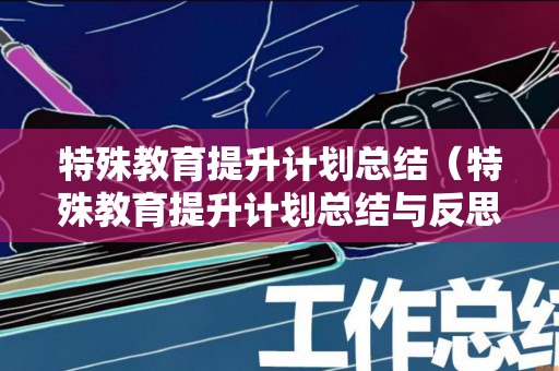 特殊教育提升计划总结（特殊教育提升计划总结与反思怎么写）