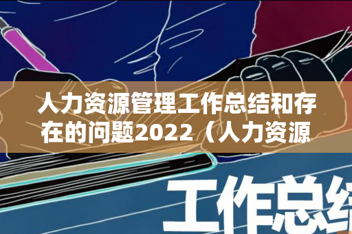 人力资源管理工作总结和存在的问题2022（人力资源工作存在的问题及困）