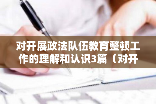 对开展政法队伍教育整顿工作的理解和认识3篇（对开展政法队伍教育整顿的认识和收获）