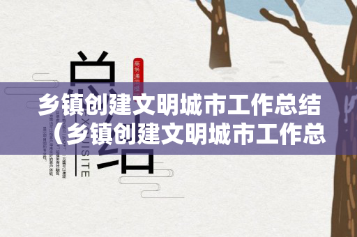 乡镇创建文明城市工作总结（乡镇创建文明城市工作总结）