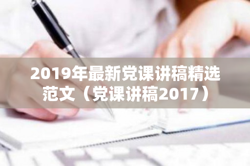 2019年最新党课讲稿精选范文（党课讲稿2017）