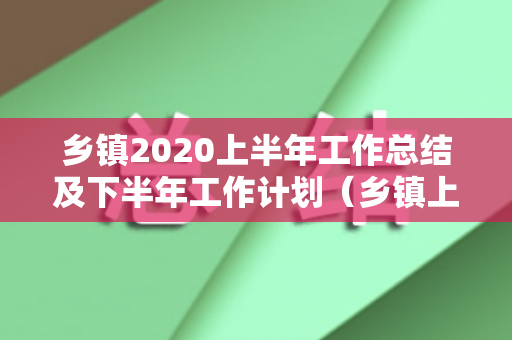 乡镇2020上半年工作总结及下半年工作计划（乡镇上半年工作汇报材料怎么写）