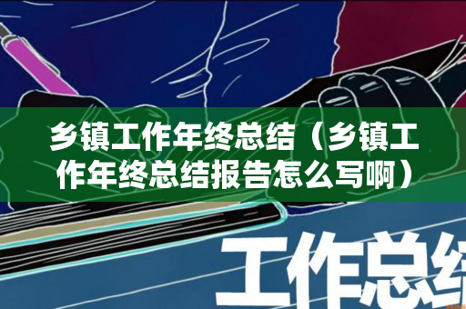 乡镇工作年终总结（乡镇工作年终总结报告怎么写啊）