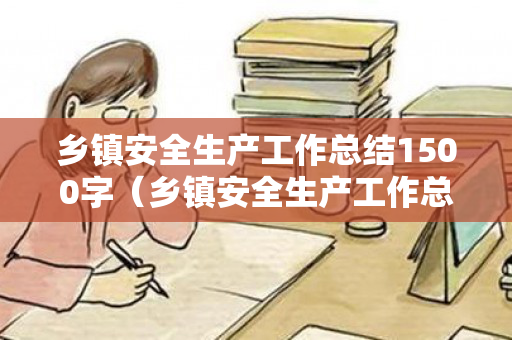 乡镇安全生产工作总结1500字（乡镇安全生产工作总结1500字怎么写）