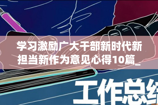学习激励广大干部新时代新担当新作为意见心得10篇_心得体会范文（关于进一步激励广大干部新时代新担当新作为的意见心得）