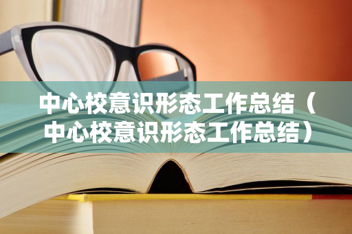 中心校意识形态工作总结（中心校意识形态工作总结）