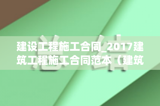 建设工程施工合同_2017建筑工程施工合同范本（建筑工程总承包合同范本）
