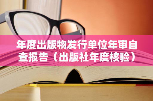 年度出版物发行单位年审自查报告（出版社年度核验）