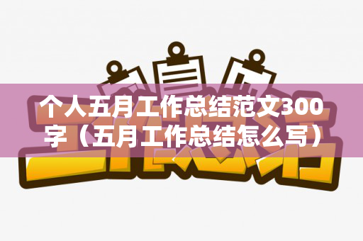 个人五月工作总结范文300字（五月工作总结怎么写）