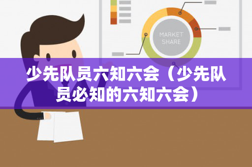 少先队员六知六会（少先队员必知的六知六会）
