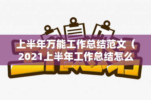 上半年万能工作总结范文（2021上半年工作总结怎么写好）