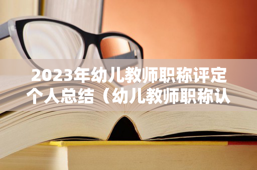 2023年幼儿教师职称评定个人总结（幼儿教师职称认定）