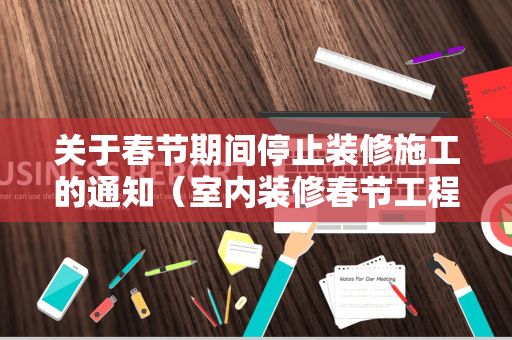 关于春节期间停止装修施工的通知（室内装修春节工程停工报告）