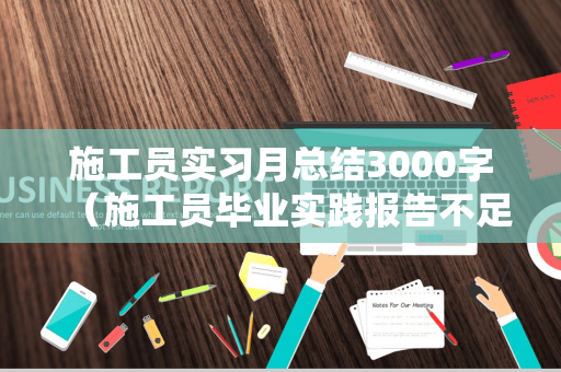 施工员实习月总结3000字（施工员毕业实践报告不足与建议怎么写）