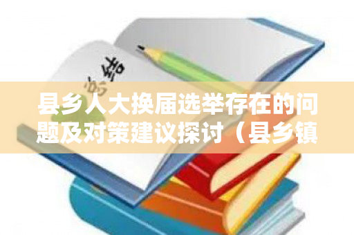 县乡人大换届选举存在的问题及对策建议探讨（县乡镇人大代表由选民选举）