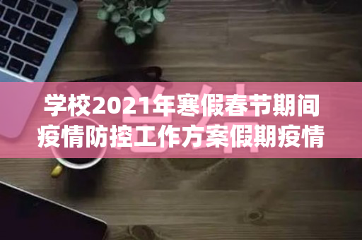 学校2021年寒假春节期间疫情防控工作方案假期疫情防控工作方案(范本)（学校假期防疫工作安排）