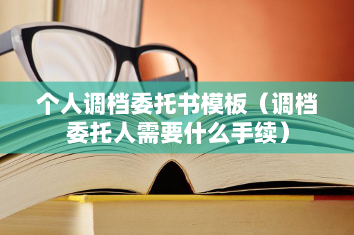 个人调档委托书模板（调档委托人需要什么手续）