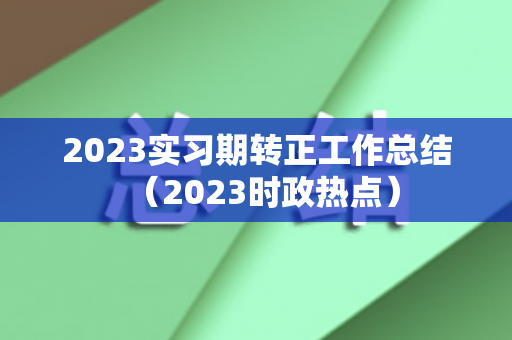 2023实习期转正工作总结（2023时政热点）