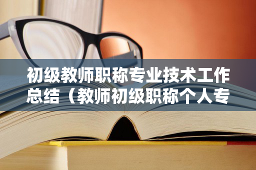 初级教师职称专业技术工作总结（教师初级职称个人专业技术工作总结）