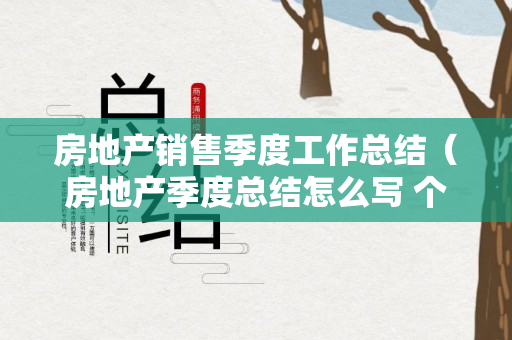 房地产销售季度工作总结（房地产季度总结怎么写 个人）