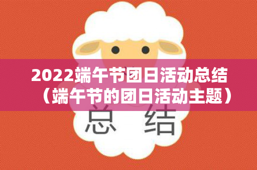 2022端午节团日活动总结（端午节的团日活动主题）