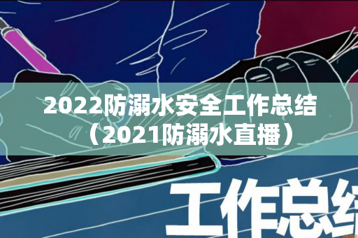 2022防溺水安全工作总结（2021防溺水直播）