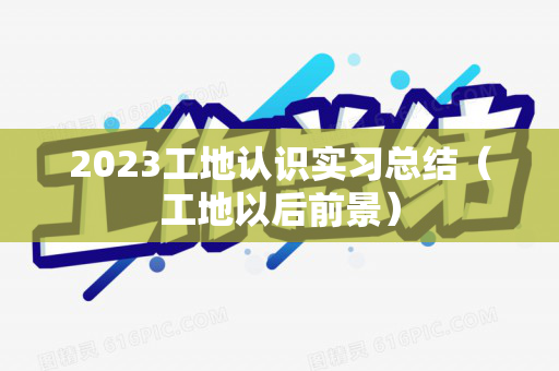 2023工地认识实习总结（工地以后前景）