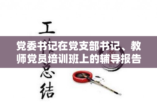 党委书记在党支部书记、教师党员培训班上的辅导报告（党支部书记教育培训特色做法和成效）