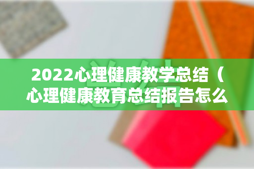 2022心理健康教学总结（心理健康教育总结报告怎么写）