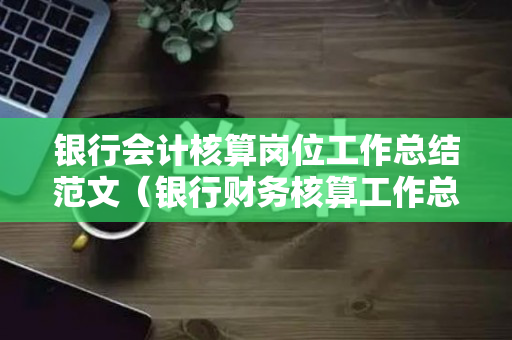银行会计核算岗位工作总结范文（银行财务核算工作总结汇报）
