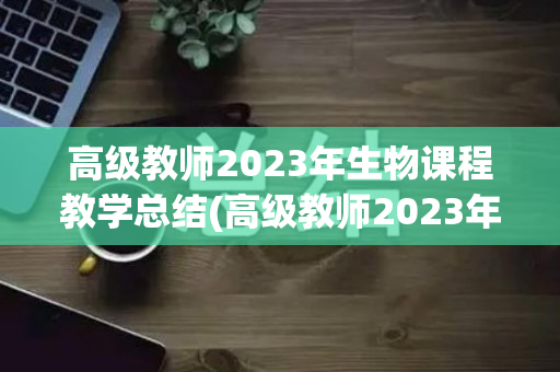 高级教师2023年生物课程教学总结(高级教师2023年生物课程教学总结报告)